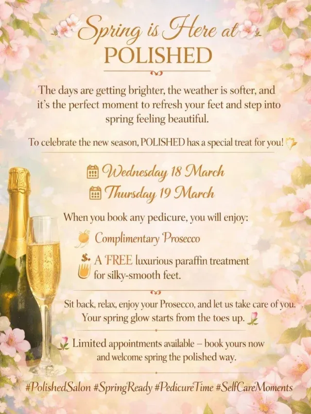 🌸 Spring is Here at POLISHED 🌸

The days are getting brighter, the weather is softer, and it’s the perfect moment to refresh your feet and step into spring feeling beautiful.

To celebrate the new season, POLISHED has a special treat for you! ✨

📅 Wednesday 18 March
📅 Thursday 19 March

When you book any pedicure, you will enjoy:

🥂 Complimentary Prosecco
🧴 A FREE luxurious paraffin treatment for silky-smooth feet

Sit back, relax, enjoy your Prosecco, and let us take care of you. Your spring glow starts from the toes up. 💅

🌷 Limited appointments available – book yours now and welcome spring the polished way.

#polishedsalon #springready #pedicuretime #selfcaremoment